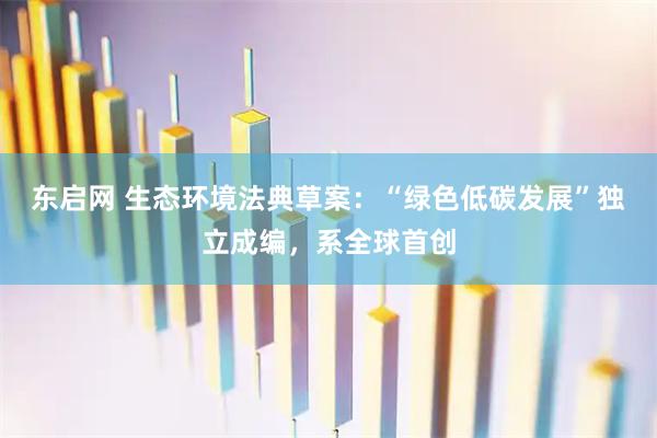 东启网 生态环境法典草案：“绿色低碳发展”独立成编，系全球首创