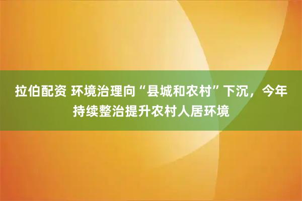 拉伯配资 环境治理向“县城和农村”下沉，今年持续整治提升农村人居环境