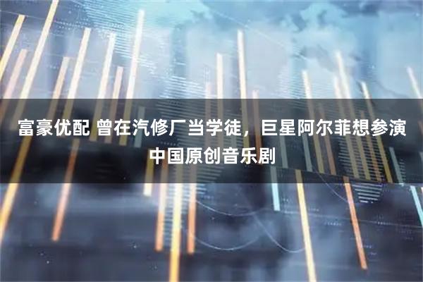 富豪优配 曾在汽修厂当学徒，巨星阿尔菲想参演中国原创音乐剧