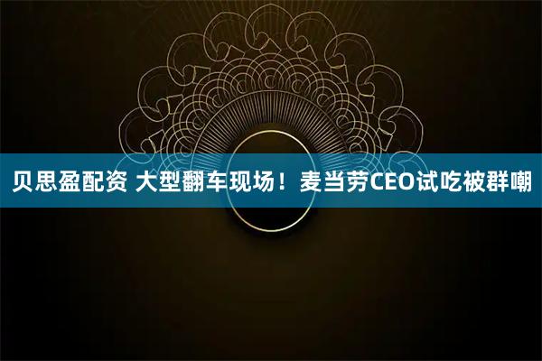 贝思盈配资 大型翻车现场！麦当劳CEO试吃被群嘲