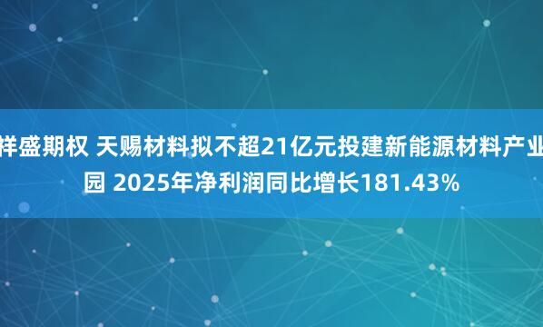 祥盛期权 天赐材料拟不超21亿元投建新能源材料产业园 2025年净利润同比增长181.43%