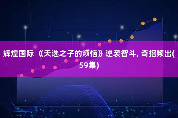 辉煌国际 《天选之子的烦恼》逆袭智斗, 奇招频出(59集)
