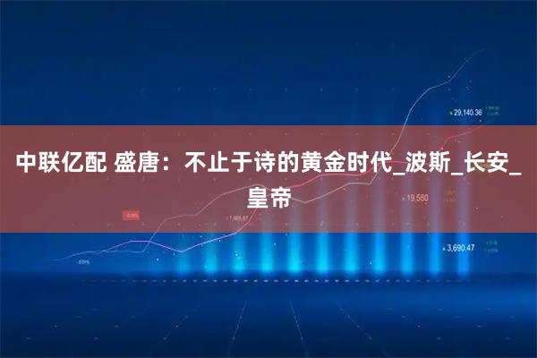 中联亿配 盛唐：不止于诗的黄金时代_波斯_长安_皇帝