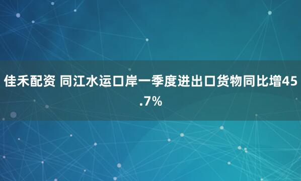 佳禾配资 同江水运口岸一季度进出口货物同比增45.7%