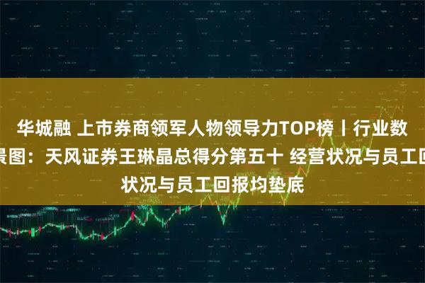 华城融 上市券商领军人物领导力TOP榜丨行业数据评价全景图:天风证券王琳晶总得分第五十 经营状况与员工回报均垫底