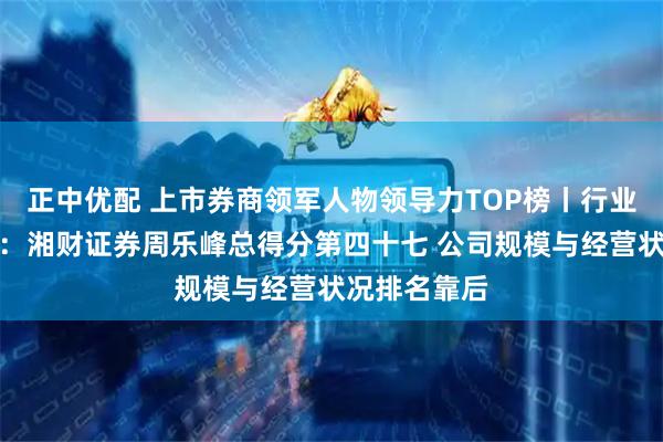 正中优配 上市券商领军人物领导力TOP榜丨行业数据全景图：湘财证券周乐峰总得分第四十七 公司规模与经营状况排名靠后
