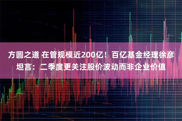 方圆之道 在管规模近200亿！百亿基金经理徐彦坦言：二季度更关注股价波动而非企业价值