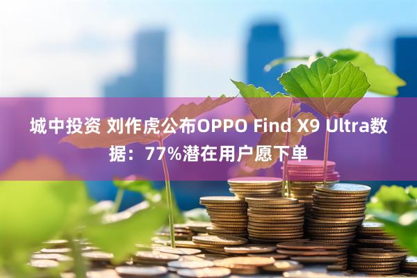 城中投资 刘作虎公布OPPO Find X9 Ultra数据:77%潜在用户愿下单