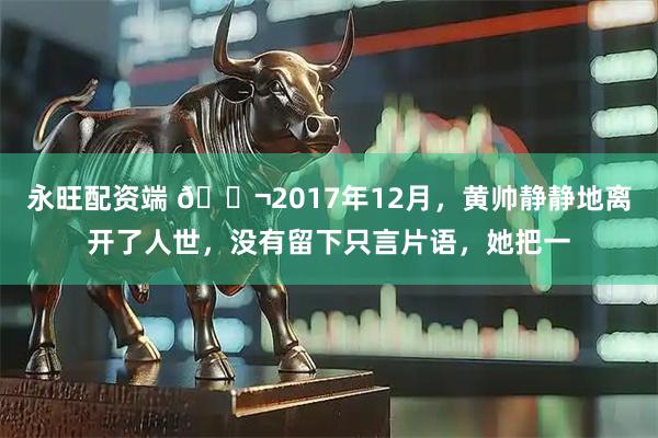 永旺配资端 🌬2017年12月,黄帅静静地离开了人世,没有留下只言片语,她把一