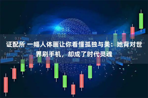 证配所 一幅人体画让你看懂孤独与美:她背对世界刷手机,却成了时代灵魂