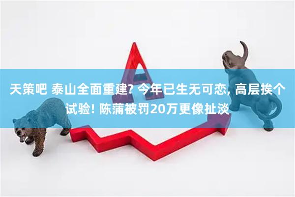 天策吧 泰山全面重建? 今年已生无可恋, 高层挨个试验! 陈蒲被罚20万更像扯淡