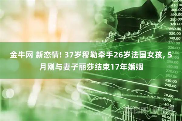 金牛网 新恋情! 37岁穆勒牵手26岁法国女孩, 5月刚与妻子丽莎结束17年婚姻