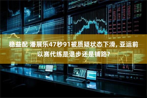 稳益配 潘展乐47秒91被质疑状态下滑, 亚运前以赛代练是退步还是铺路?