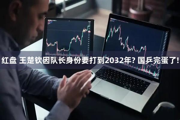 红盘 王楚钦因队长身份要打到2032年? 国乒完蛋了!